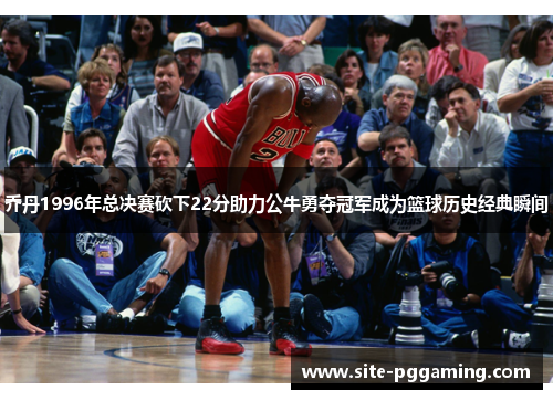 乔丹1996年总决赛砍下22分助力公牛勇夺冠军成为篮球历史经典瞬间