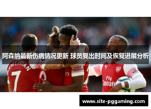 阿森纳最新伤病情况更新 球员复出时间及恢复进展分析