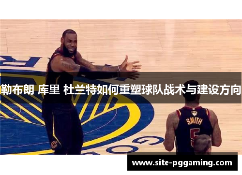勒布朗 库里 杜兰特如何重塑球队战术与建设方向 勒布朗 库里 杜兰特如何重塑球队战术与建设方向
