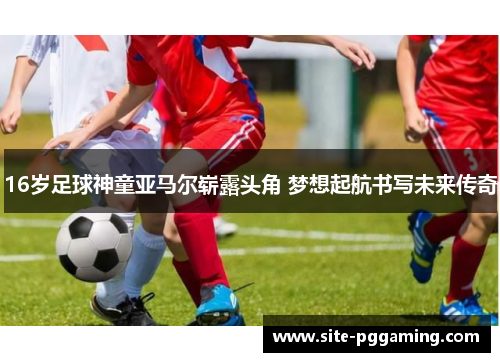 16岁足球神童亚马尔崭露头角 梦想起航书写未来传奇