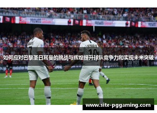 如何应对巴黎圣日耳曼的挑战与辉煌提升球队竞争力和实现未来突破