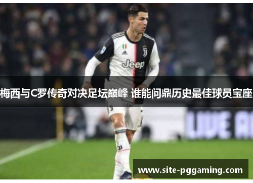 梅西与C罗传奇对决足坛巅峰 谁能问鼎历史最佳球员宝座