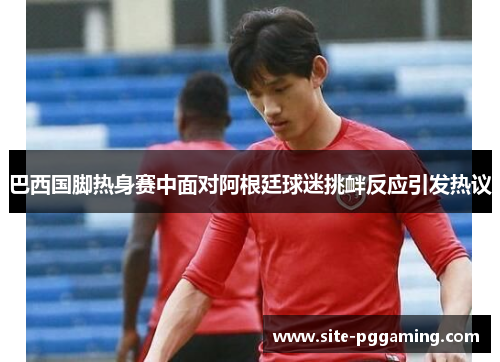 巴西国脚热身赛中面对阿根廷球迷挑衅反应引发热议