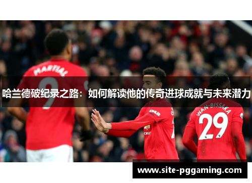 哈兰德破纪录之路：如何解读他的传奇进球成就与未来潜力