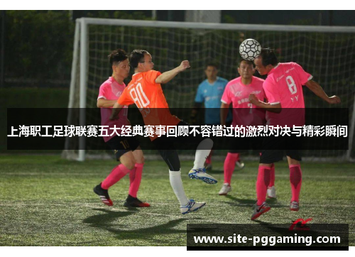 上海职工足球联赛五大经典赛事回顾不容错过的激烈对决与精彩瞬间