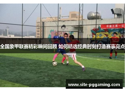 全国象甲联赛精彩瞬间回顾 如何精选经典时刻打造赛事亮点