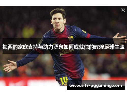 梅西的家庭支持与动力源泉如何成就他的辉煌足球生涯