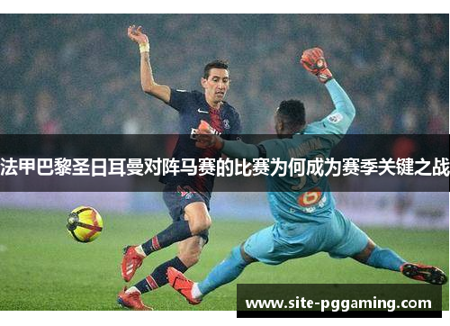 法甲巴黎圣日耳曼对阵马赛的比赛为何成为赛季关键之战