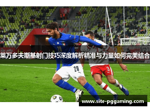 莱万多夫斯基射门技巧深度解析精准与力量如何完美结合