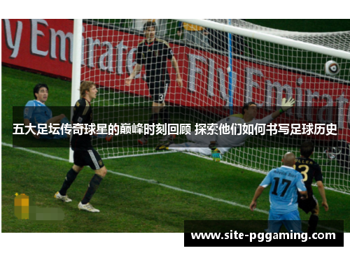 五大足坛传奇球星的巅峰时刻回顾 探索他们如何书写足球历史 五大足坛传奇球星的巅峰时刻回顾 探索他们如何书写足球历史
