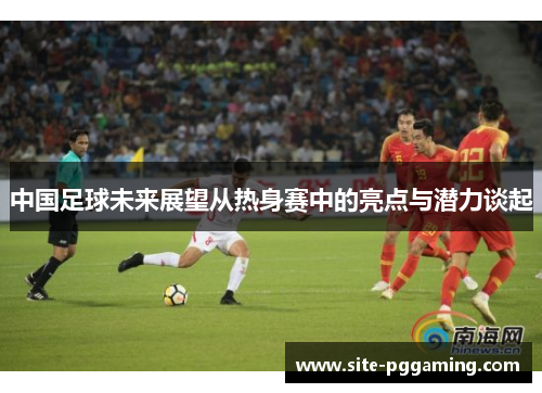 中国足球未来展望从热身赛中的亮点与潜力谈起