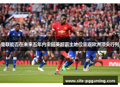 曼联能否在未来五年内重回英超霸主地位重返欧洲顶尖行列