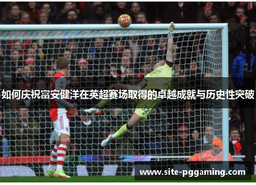 如何庆祝富安健洋在英超赛场取得的卓越成就与历史性突破