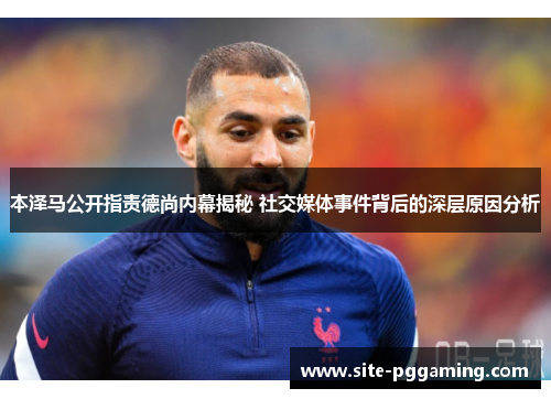 本泽马公开指责德尚内幕揭秘 社交媒体事件背后的深层原因分析