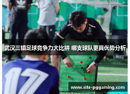 武汉三镇足球竞争力大比拼 哪支球队更具优势分析