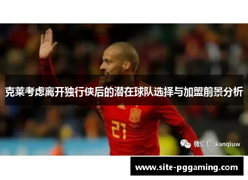 克莱考虑离开独行侠后的潜在球队选择与加盟前景分析