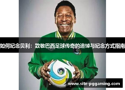 如何纪念贝利:致敬巴西足球传奇的追悼与纪念方式指南 如何纪念贝利:致敬巴西足球传奇的追悼与纪念方式指南