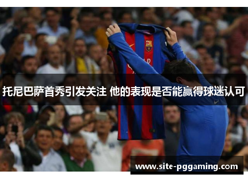 托尼巴萨首秀引发关注 他的表现是否能赢得球迷认可