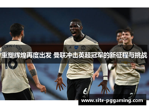 重塑辉煌再度出发 曼联冲击英超冠军的新征程与挑战