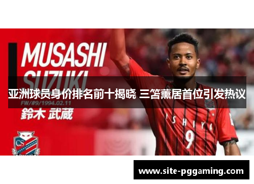 亚洲球员身价排名前十揭晓 三笘薰居首位引发热议 亚洲球员身价排名前十揭晓 三笘薰居首位引发热议