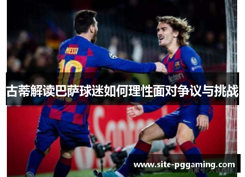 古蒂解读巴萨球迷如何理性面对争议与挑战 古蒂解读巴萨球迷如何理性面对争议与挑战