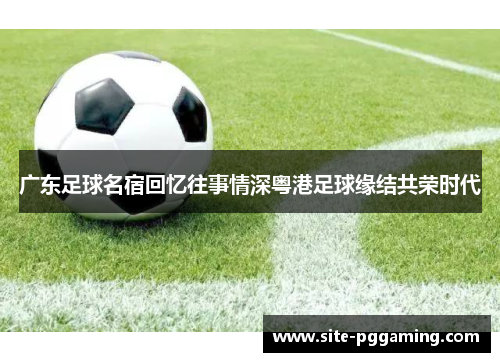 广东足球名宿回忆往事情深粤港足球缘结共荣时代