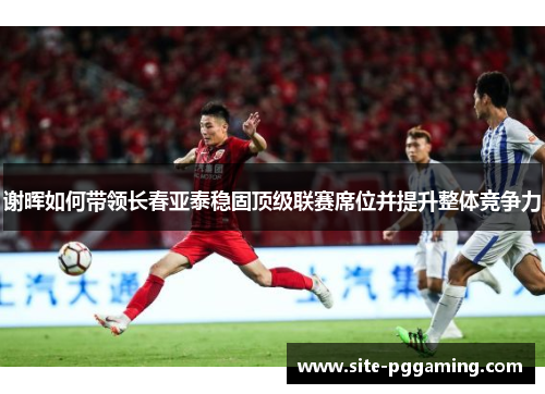 谢晖如何带领长春亚泰稳固顶级联赛席位并提升整体竞争力