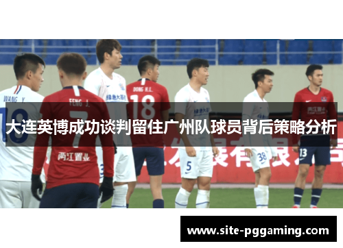 大连英博成功谈判留住广州队球员背后策略分析