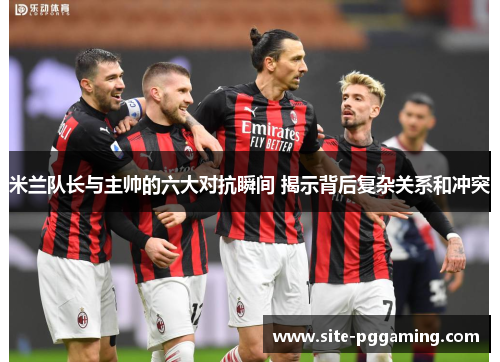 米兰队长与主帅的六大对抗瞬间 揭示背后复杂关系和冲突 米兰队长与主帅的六大对抗瞬间 揭示背后复杂关系和冲突