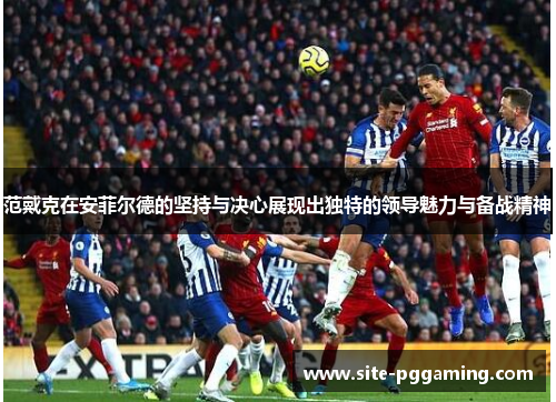 范戴克在安菲尔德的坚持与决心展现出独特的领导魅力与备战精神 范戴克在安菲尔德的坚持与决心展现出独特的领导魅力与备战精神
