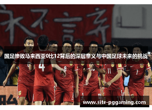 国足惨败马来西亚0比12背后的深层意义与中国足球未来的挑战