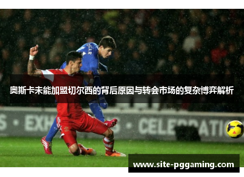 奥斯卡未能加盟切尔西的背后原因与转会市场的复杂博弈解析 奥斯卡未能加盟切尔西的背后原因与转会市场的复杂博弈解析