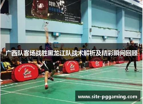 广西队客场战胜黑龙江队战术解析及精彩瞬间回顾