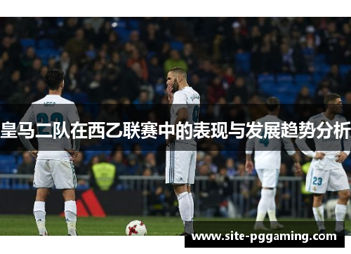皇马二队在西乙联赛中的表现与发展趋势分析 皇马二队在西乙联赛中的表现与发展趋势分析