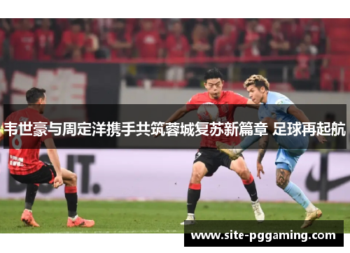 韦世豪与周定洋携手共筑蓉城复苏新篇章 足球再起航