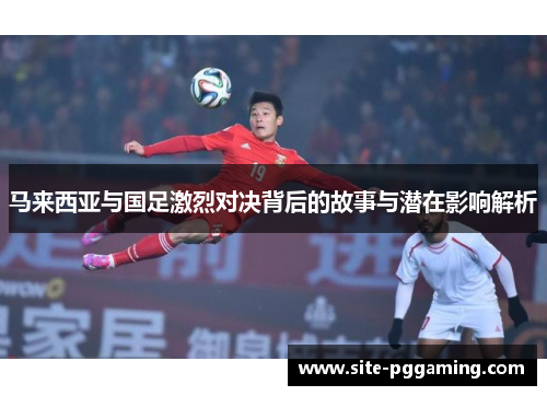 马来西亚与国足激烈对决背后的故事与潜在影响解析 马来西亚与国足激烈对决背后的故事与潜在影响解析