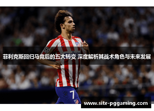 菲利克斯回归马竞后的五大转变 深度解析其战术角色与未来发展