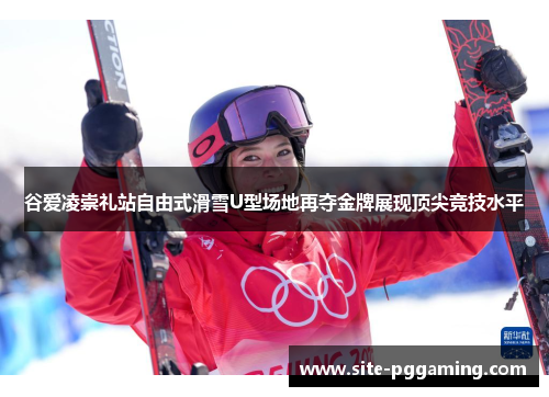 谷爱凌崇礼站自由式滑雪U型场地再夺金牌展现顶尖竞技水平