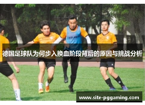 德国足球队为何步入换血阶段背后的原因与挑战分析