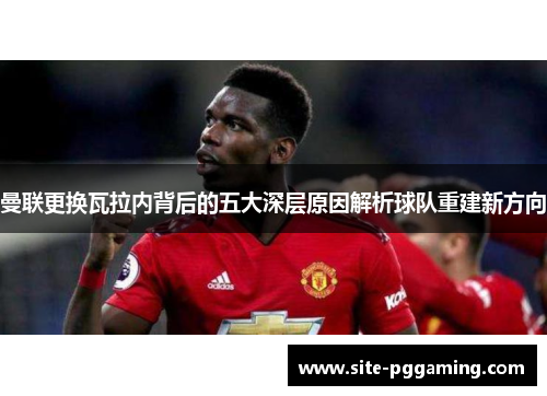 曼联更换瓦拉内背后的五大深层原因解析球队重建新方向