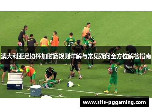 澳大利亚足协杯加时赛规则详解与常见疑问全方位解答指南