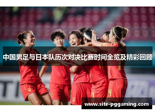 中国男足与日本队历次对决比赛时间全览及精彩回顾 中国男足与日本队历次对决比赛时间全览及精彩回顾