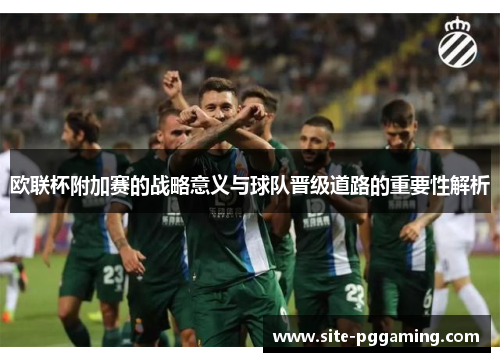 欧联杯附加赛的战略意义与球队晋级道路的重要性解析