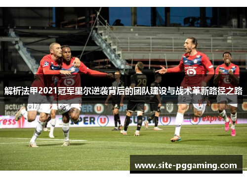 解析法甲2021冠军里尔逆袭背后的团队建设与战术革新路径之路