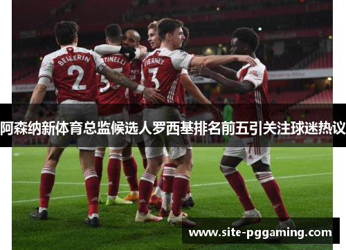 阿森纳新体育总监候选人罗西基排名前五引关注球迷热议 阿森纳新体育总监候选人罗西基排名前五引关注球迷热议