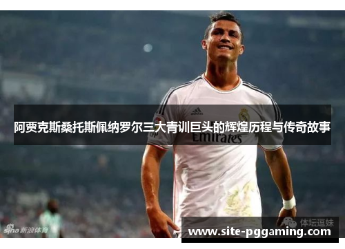 阿贾克斯桑托斯佩纳罗尔三大青训巨头的辉煌历程与传奇故事