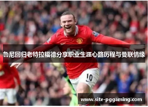 鲁尼回归老特拉福德分享职业生涯心路历程与曼联情缘