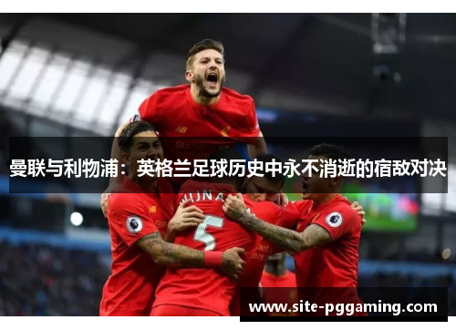 曼联与利物浦:英格兰足球历史中永不消逝的宿敌对决 曼联与利物浦:英格兰足球历史中永不消逝的宿敌对决