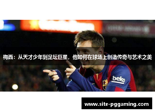 梅西：从天才少年到足坛巨星，他如何在球场上创造传奇与艺术之美